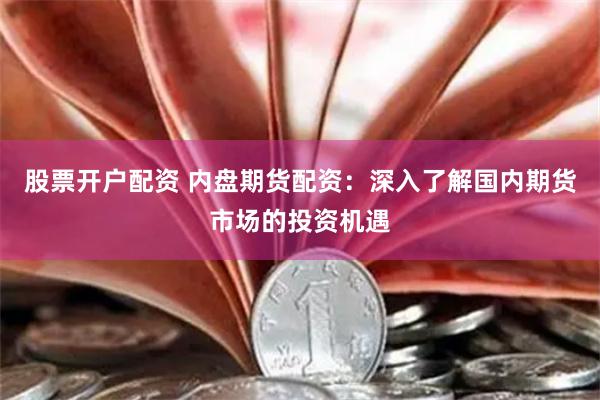 股票开户配资 内盘期货配资：深入了解国内期货市场的投资机遇