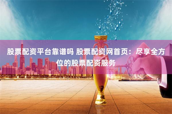 股票配资平台靠谱吗 股票配资网首页：尽享全方位的股票配资服务