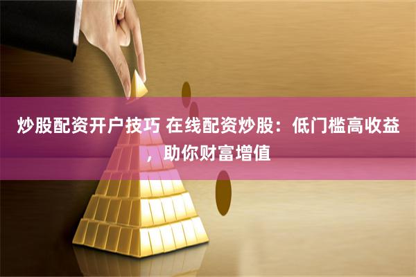 炒股配资开户技巧 在线配资炒股：低门槛高收益，助你财富增值