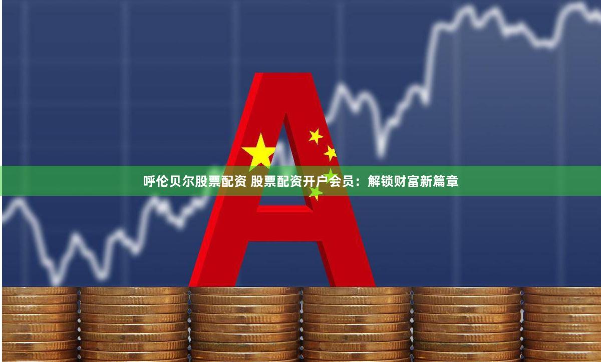呼伦贝尔股票配资 股票配资开户会员：解锁财富新篇章