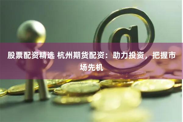 股票配资精选 杭州期货配资：助力投资，把握市场先机
