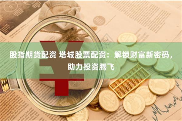 股指期货配资 塔城股票配资：解锁财富新密码，助力投资腾飞