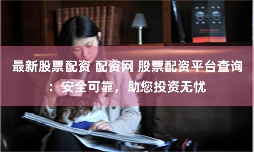 最新股票配资 配资网 股票配资平台查询：安全可靠，助您投资无忧