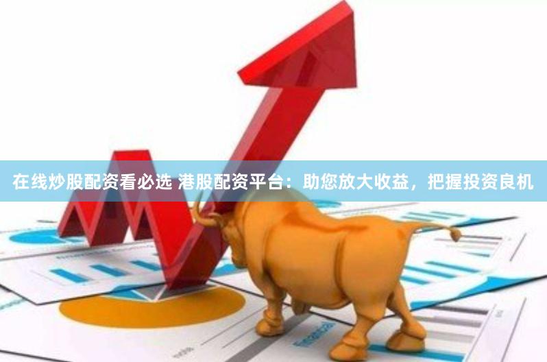 在线炒股配资看必选 港股配资平台：助您放大收益，把握投资良机