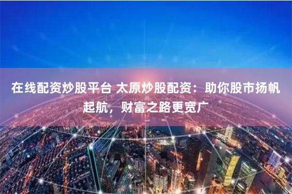 在线配资炒股平台 太原炒股配资：助你股市扬帆起航，财富之路更宽广