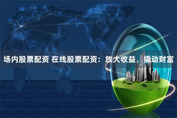 场内股票配资 在线股票配资：放大收益，撬动财富
