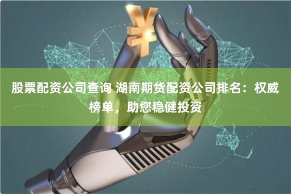 股票配资公司查询 湖南期货配资公司排名：权威榜单，助您稳健投资