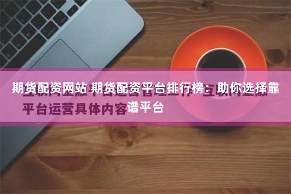 期货配资网站 期货配资平台排行榜：助你选择靠谱平台