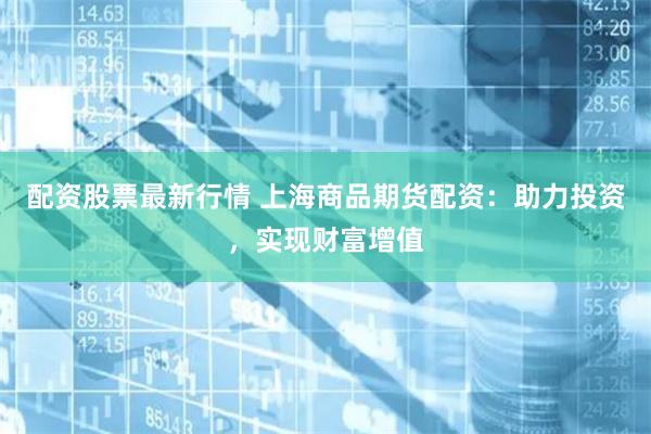配资股票最新行情 上海商品期货配资：助力投资，实现财富增值