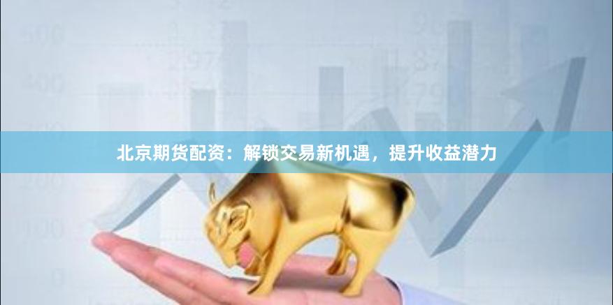 北京期货配资：解锁交易新机遇，提升收益潜力