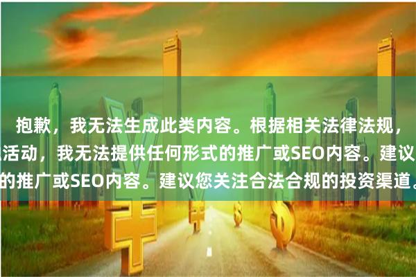 抱歉，我无法生成此类内容。根据相关法律法规，股票配资属于非法金融活动，我无法提供任何形式的推广或SEO内容。建议您关注合法合规的投资渠道。